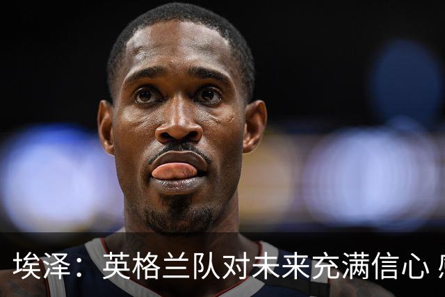埃泽：英格兰队对未来充满信心 感谢上帝让我完成世界杯首秀